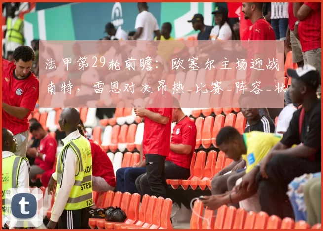 法甲第29轮前瞻：欧塞尔主场迎战南特，雷恩对决昂热_比赛_阵容_状态