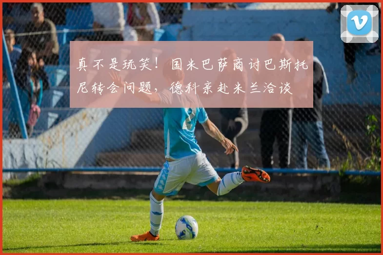 真不是玩笑！国米巴萨商讨巴斯托尼转会问题，德科亲赴米兰洽谈