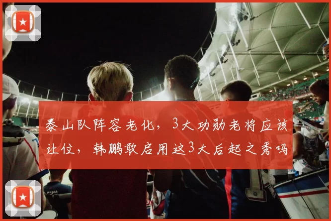 泰山队阵容老化，3大功勋老将应该让位，韩鹏敢启用这3大后起之秀吗