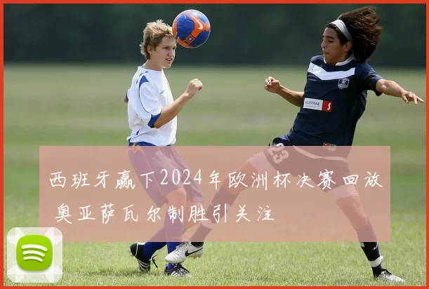 西班牙赢下2024年欧洲杯决赛回放 奥亚萨瓦尔制胜引关注