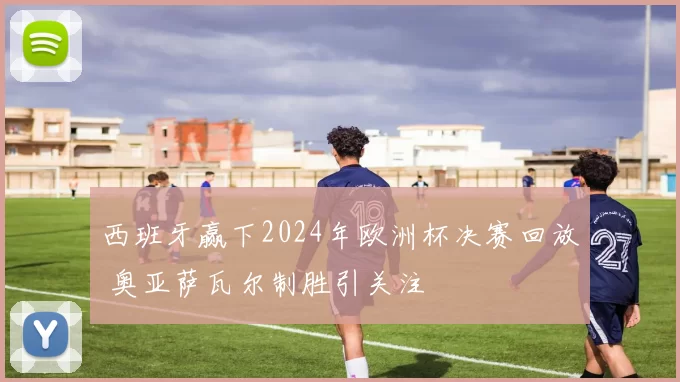 西班牙赢下2024年欧洲杯决赛回放 奥亚萨瓦尔制胜引关注