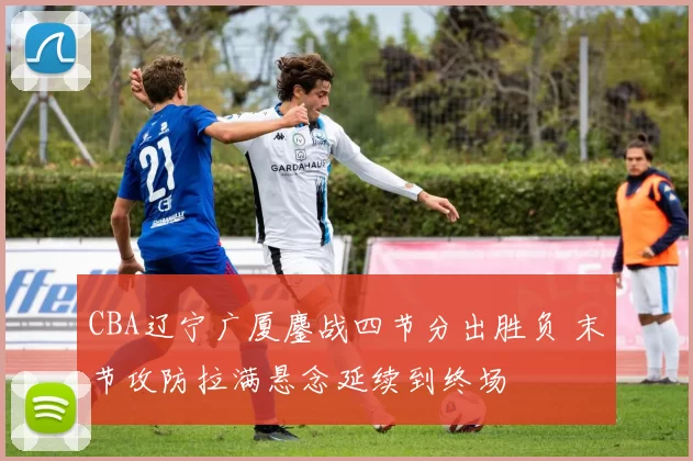 CBA辽宁广厦鏖战四节分出胜负 末节攻防拉满悬念延续到终场