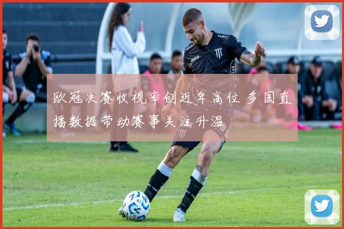欧冠决赛收视率创近年高位 多国直播数据带动赛事关注升温