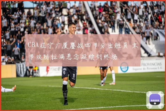 CBA辽宁广厦鏖战四节分出胜负 末节攻防拉满悬念延续到终场