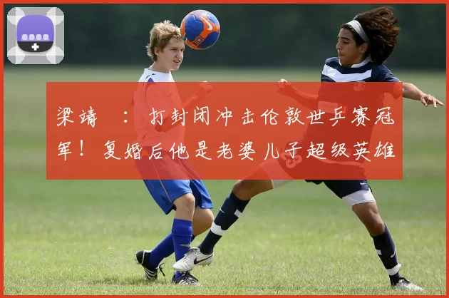 梁靖崑：打封闭冲击伦敦世乒赛冠军！复婚后他是老婆儿子超级英雄